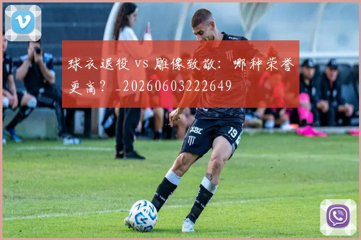 球衣退役 vs 雕像致敬：哪种荣誉更高？_20260603222649